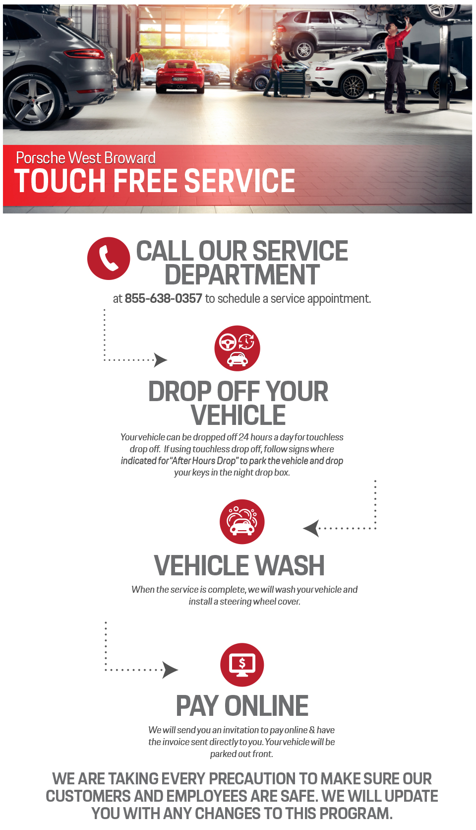 Porsche West Broward
TOUCH FREE SERVICE
CALL OUR SERVICEDEPARTMENT
at 855-638-0357 to schedule a service appointment
DROP OFF YOUR VEHICLE
Your vehicle can be dropped off 24 hours a day for touchless drop off. If using touchless drop off, follow signs where indicated for “After Hours Drop” to park the vehicle and drop your keys in the night drop box.
VEHICLE WASH
When the service is complete, we will wash your vehicle and install a steering wheel cover..
PAY ONLINE
We will send you an invitation to pay online & have the invoice sent directly to you. Your vehicle will be parked out front. We are taking every precaution to make sure our customers and employees are safe. We will update you with any changes to this program.