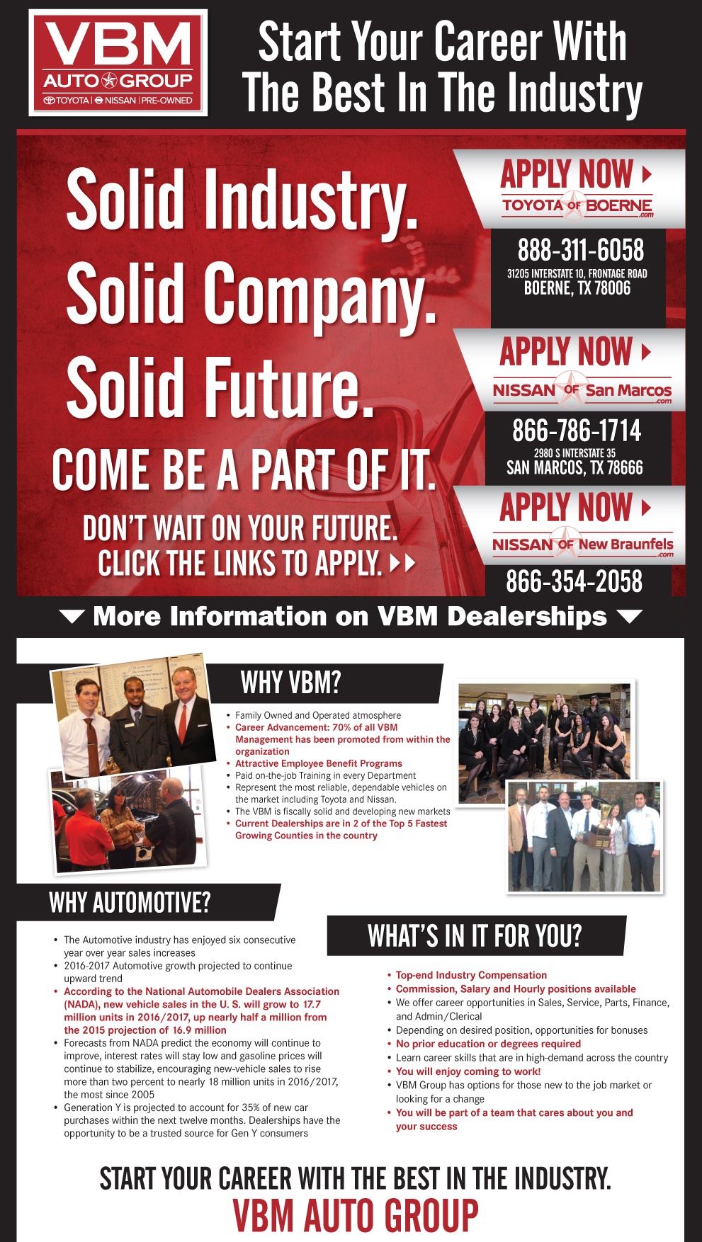 Solid Industry.Solid Company.Solid Future. Come Be A Part of It. don’t wait on your future.
Click the links to apply. Why VBM: •	Family Owned and Operated atmosphere
•	Career Advancement: 70% of all VBM 		Management has been  promoted from within the 		organization
•	Attractive Employee Benefit Programs including 		FREE  individual Health Care*
•	Paid on-the-job Training in every Department 
•	Represent the most reliable, dependable vehicles on 		the market including Toyota and Nissan. 
•	The VBM is fiscally solid and developing new markets
•	Current Dealerships are in 2 of the Top 5 Fastest 		Growing  Counties in the country
Why Automotive: •	The Automotive industry has enjoyed four consecutive
	year over year sales increases
•	2015-2017 Automotive growth projected to continue
	upward trend
•	According to the National Automobile Dealers Association 		(NADA), new vehicle sales in the U.S. will grow to 16.9 		million units in 2015, up more than half a million from the 		2014 projection of 16.4 million   
•	Forecasts from NADA predict the economy will continue to 		improve, interest rates will stay low and gasoline prices will 		continue to stabilize, encouraging new-vehicle sales to rise 		more than three percent to nearly 17 million units in 2015, 		the most since 2005 
•	Generation Y is projected to account for 40 percent of 		new-car purchases within the next five years. Dealerships have
	the opportunity to be a trusted source for Gen Y consumers 
 What's In it for You? •	Top-end Industry Compensation 
•	Commission, Salary and Hourly positions available
•	We offer career opportunities in Sales, Service, Parts, Finance,
	and Admin/Clerical
•	Depending on desired position, opportunities for bonuses 
•	No prior education or degrees required
•	Learn career skills that are in high-demand across the country
•	Complimentary Individual Healthcare*
•	You will enjoy coming to work!
•	VBM Group has options for those new to the job market or 		looking for a change
•	You will be part of a team that cares about you and
	your success
    START your career with the best in the industry.
VBM Auto group