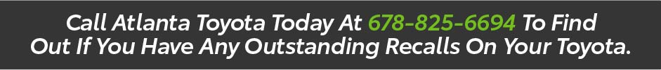 Call Atlanta Toyota today at 678-825-6694 to find out if you have any outstanding recalls on your Toyota.