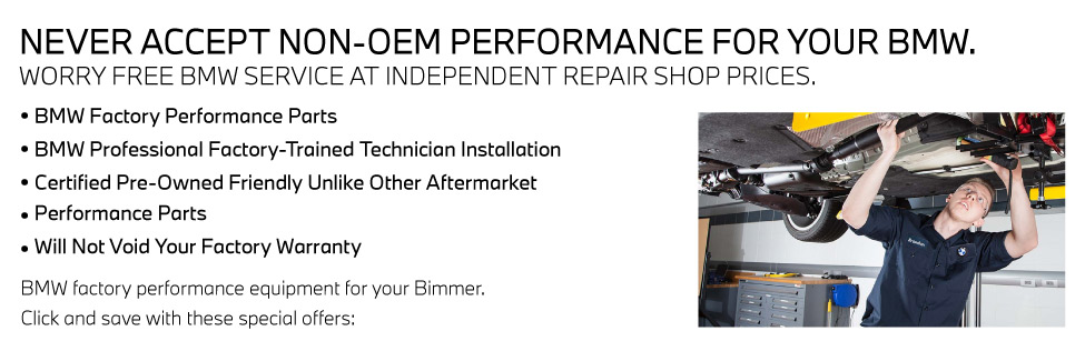 NEVER ACCEPT NON-OEM PERFORMANCE FOR YOUR BMW. WORRY FREE BMW SERVICE AT INDEPENDENT REPAIR SHOP PRICES.• BMW Factory Performance Parts• BMW Professional Factory-Trained Technician Installation• Certified Pre-Owned Friendly Unlike Other Aftermarket• Performance Parts• Will Not Void Your Factory WarrantyBMW factory performance equipment for your Bimmer.Click and save with these special offers: 