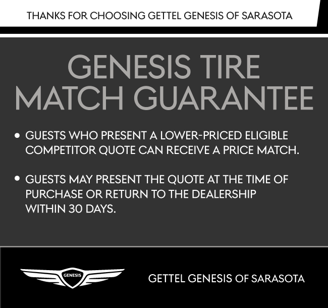 Valid Only at Gettel Genesis of Sarasota | The Genesis Tire Match Guarantee* Guests who present a lower-priced eligible competitor quote can receive a price match. Guests may present the quote at the time of purchase or return to the dealership within 30 days