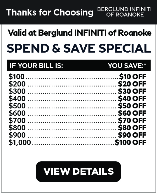 Valid at Berglund INFINITI Roanoke. Spend and Save Special. Earn $10 off if you spend $100. The more you spend the more you save, upt o $100 off for $1000 spent. Click for details.