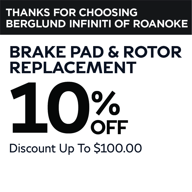 Valid at Berglund INFINITI Roanoke. Brake pad and rotor replacement 10% Off up to $100 savings.