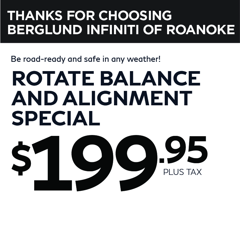 VThanks For Choosing Berglund INFINITI of Roanoke. Rotate Balance and Aligment Special - $199.95 Plus Tax. 