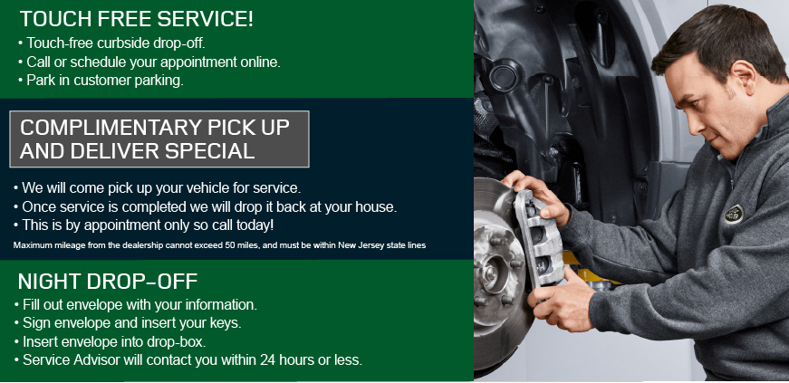 TOUCH FREE SERVICE! • Touch-Free Curbside Drop-off.• Call or Schedule your Appointment Online • Park in Customer ParkingCOMPLEMENTARY PICK UP AND DELIVER SPECIAL • We will come pick up your vehicle for service • Once service is completed we will drop it back at your house. Maximum mileage from the dealership cannot exceed 50 miles, and must be within New Jersey state lines • This is by appointment only so call today! NIGHT DROP-OFF• Fill out Envelope with your Information• Sign Envelope and Insert Your Keys• Insert Envelope into Drop-Box • Service Advisor will Contact you within 24 Hours or Less. 