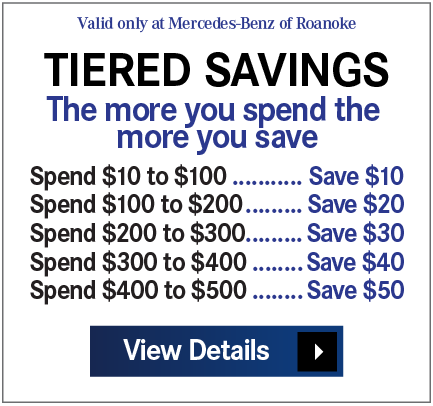 Valid only at Mercedes-Benz of Roanoke - TIERED SAVINGS - The more you spend the more you save: Spend $100 … Save $10 • Spend $200 … Save $20 • Spend $300 … Save $30 • Spend $400 … Save $40 • Spend $500 … Save $50 Print Coupon