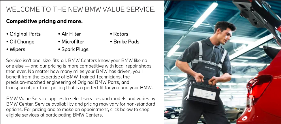 WELCOME TO THE NEWBMW VALUE SERVICE.COMPETITIVE PRICING AND MORE. | • Original Parts• Oil Change• Wipers• Air Filter • Microfilter• Spark Plugs• Rotors• Brake Pads | Service isn’t one-size-fits-all. BMW Centers know your BMW like no one else — and our pricing is more competitive with local repair shops than ever. No matter how many miles your BMW has driven, you’ll benefit from the expertise of BMW Trained Technicians, the precision-matched engineering of Original BMW Parts, and transparent, up-front pricing that is a perfect fit for you and your BMW.BMW Value Service applies to select services and models and varies by BMW Center. Service availability and pricing may vary for non-standard options. For pricing and to make an appointment, click below to shop eligible services at participating BMW Centers.